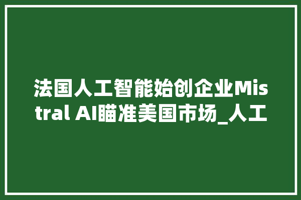 法国人工智能始创企业Mistral AI瞄准美国市场_人工智能_公司 云服务