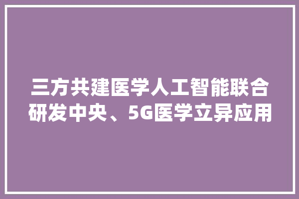 三方共建医学人工智能联合研发中央、5G医学立异应用示范基地_华西_病院