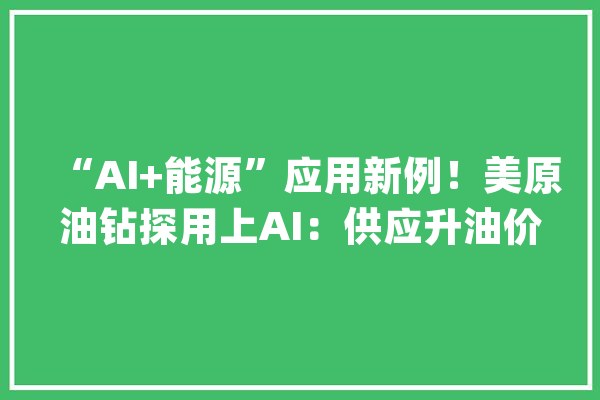 “AI+能源”应用新例！美原油钻探用上AI：供应升油价跌？_石油_美国