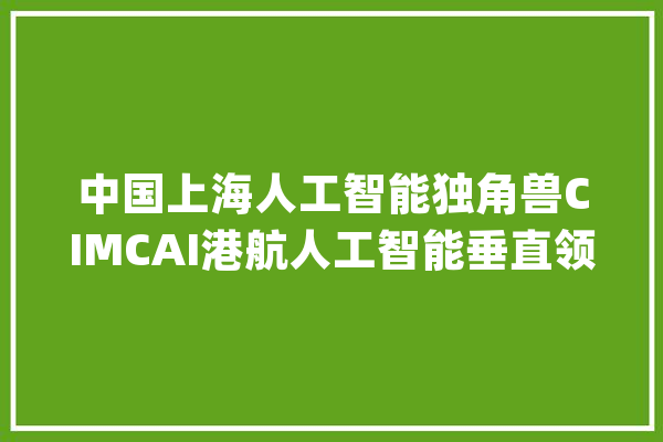 中国上海人工智能独角兽CIMCAI港航人工智能垂直领域领军者_人工智能_全球 云服务 中国上海人工智能独角兽CIMCAI港航人工智能垂直领域领军者_人工智能_全球 云服务