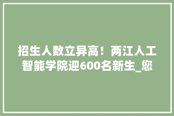 招生人数立异高！两江人工智能学院迎600名新生_您的_目标 AI简讯