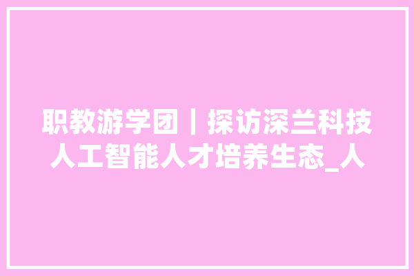 职教游学团｜探访深兰科技人工智能人才培养生态_人工智能_职业 智能问答