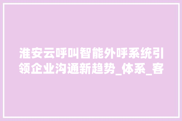 淮安云呼叫智能外呼系统引领企业沟通新趋势_体系_客户 智能写作