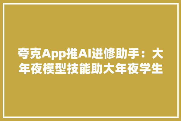 夸克App推AI进修助手：大年夜模型技能助大年夜学生高效自学_夸克_用户
