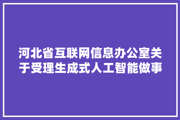 河北省互联网信息办公室关于受理生成式人工智能做事立案的通知书记_人工智能_河北省