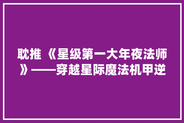 耽推 《星级第一大年夜法师》——穿越星际魔法机甲逆袭HE爽文_路德_维希 智能助手