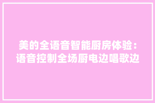 美的全语音智能厨房体验：语音控制全场厨电边唱歌边教我做菜_智能_小美 云服务