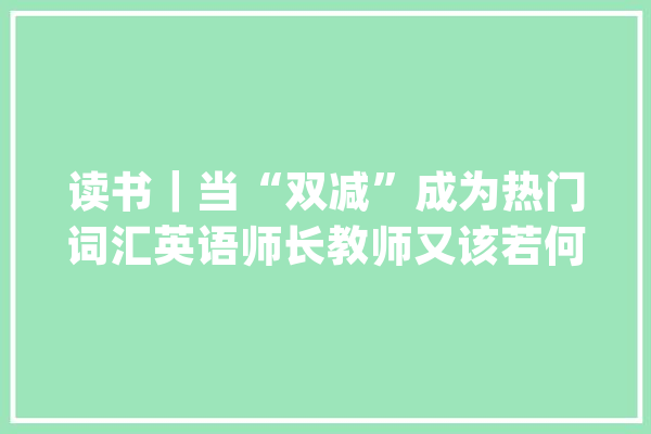 读书｜当“双减”成为热门词汇英语师长教师又该若何应对？上师大年夜举行“‘双减’政策下上海根本教诲英语传授教化改革新寻衅与新机遇”研讨会_英语_上海市 AI快讯