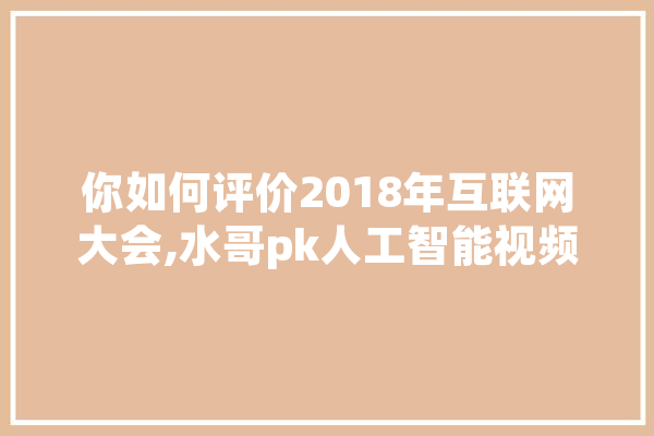 你如何评价2018年互联网大会,水哥pk人工智能视频 智能问答