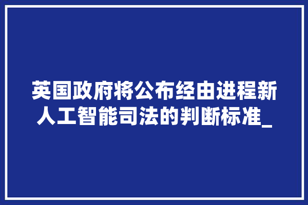 英国政府将公布经由进程新人工智能司法的判断标准_人工智能_英国 AI简讯