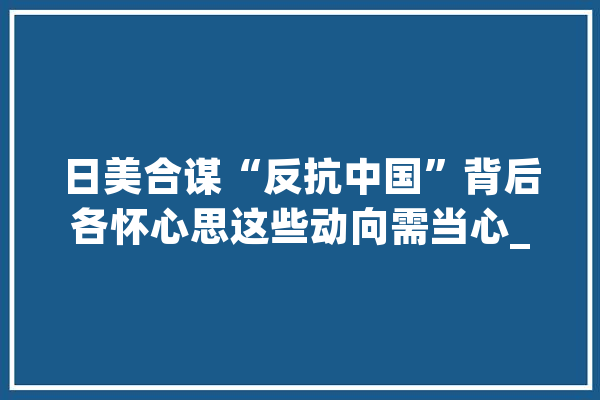 日美合谋“反抗中国”背后各怀心思这些动向需当心_日本_日美 智能写作