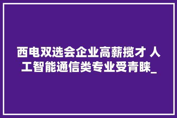 西电双选会企业高薪揽才 人工智能通信类专业受青睐_西安_岗亭