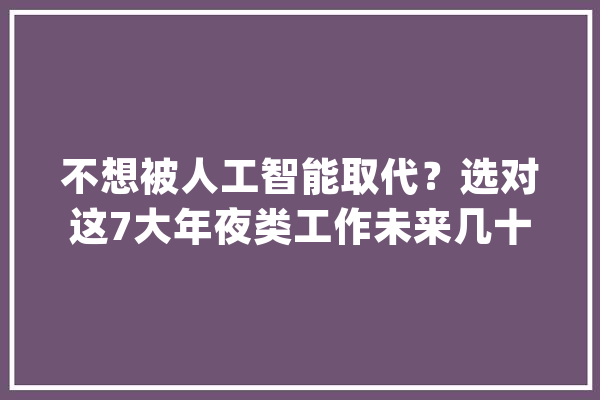 不想被人工智能取代？选对这7大年夜类工作未来几十年不失落业_工作_行业 AI快讯