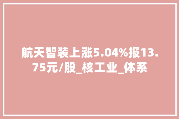 航天智装上涨5.04%报13.75元/股_核工业_体系 文字写作