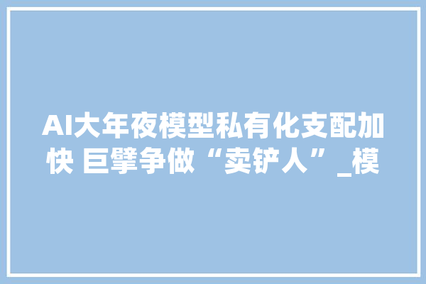 AI大年夜模型私有化支配加快 巨擘争做“卖铲人”_模子_企业 智能写作