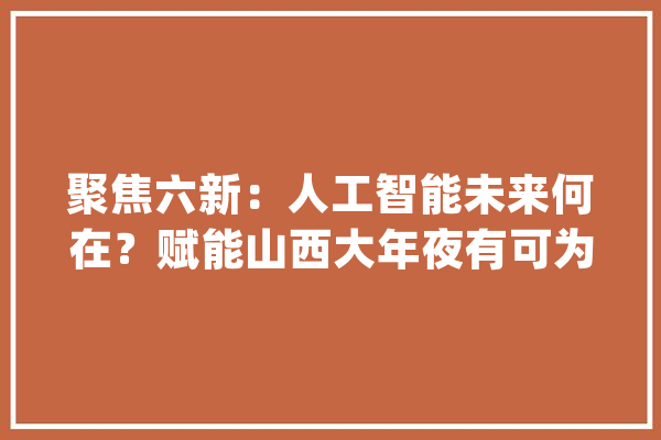 聚焦六新：人工智能未来何在？赋能山西大年夜有可为_人工智能_家当 智能助手
