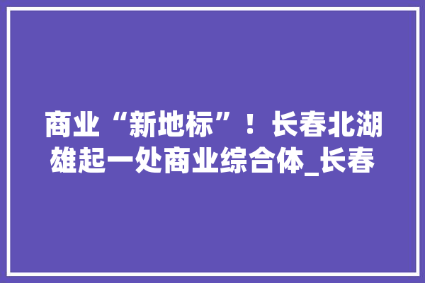 商业“新地标”！长春北湖雄起一处商业综合体_长春_新城 智能助手