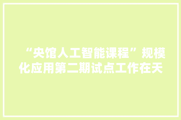 “央馆人工智能课程”规模化应用第二期试点工作在天津举办_人工智能_试点 云服务
