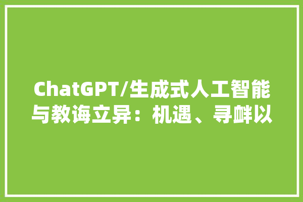 ChatGPT/生成式人工智能与教诲立异：机遇、寻衅以及未来_人工智能_技巧