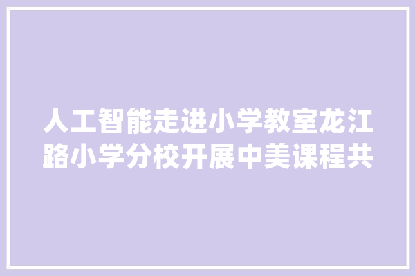 人工智能走进小学教室龙江路小学分校开展中美课程共建共享_孩子们_课程 计算机