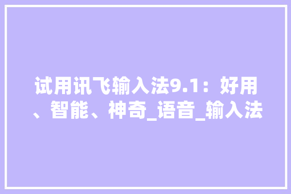 试用讯飞输入法9.1：好用、智能、神奇_语音_输入法 AI简讯