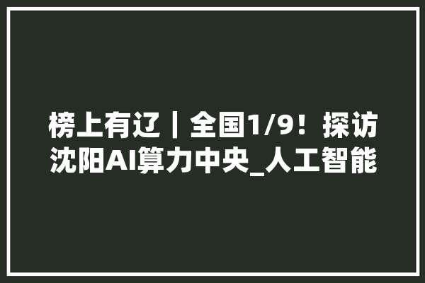 榜上有辽｜全国1/9！探访沈阳AI算力中央_人工智能_中心 AI简讯