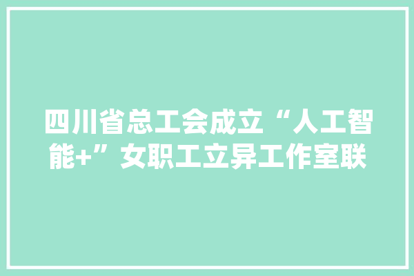 四川省总工会成立“人工智能+”女职工立异工作室联盟 助推高质量成长_女职工_工作