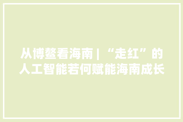 从博鳌看海南 | “走红”的人工智能若何赋能海南成长“长红”？_人工智能_海南 科技快讯