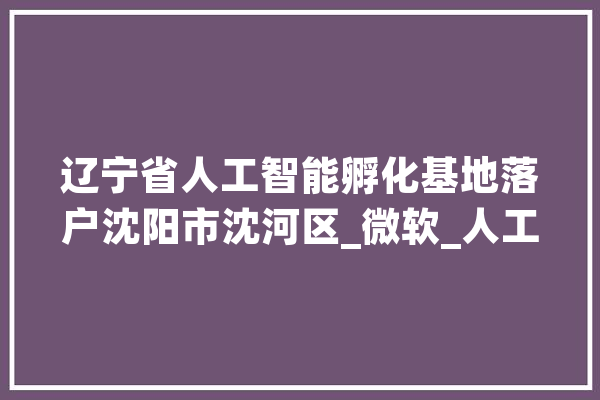 辽宁省人工智能孵化基地落户沈阳市沈河区_微软_人工智能