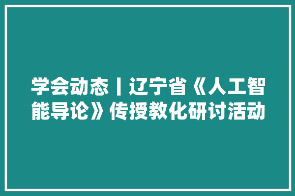学会动态丨辽宁省《人工智能导论》传授教化研讨活动在沈阳成功举办_人工智能_辽宁省