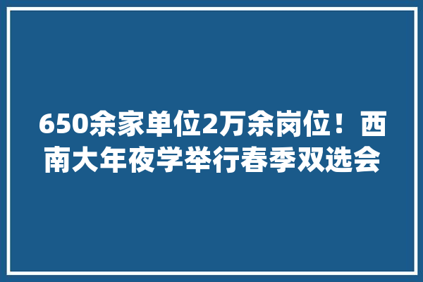 650余家单位2万余岗位！西南大年夜学举行春季双选会_黉舍_企业 智能助手