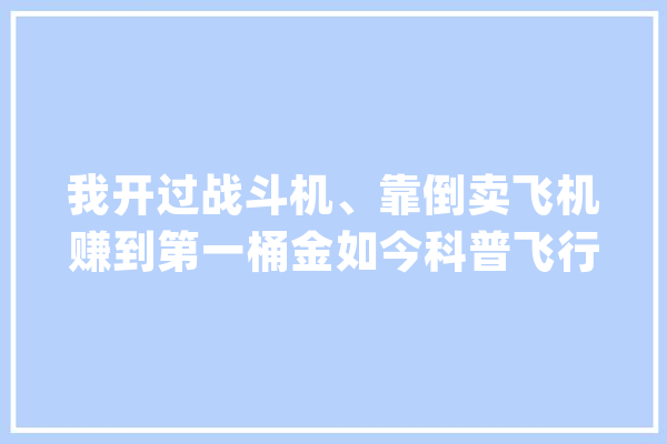 我开过战斗机、靠倒卖飞机赚到第一桶金如今科普飞行常识走红_飞机_视频 计算机