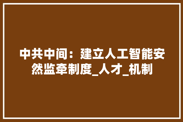中共中间：建立人工智能安然监牵制度_人才_机制 AI简讯