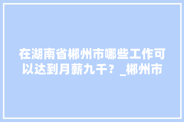 在湖南省郴州市哪些工作可以达到月薪九千？_郴州市_也在