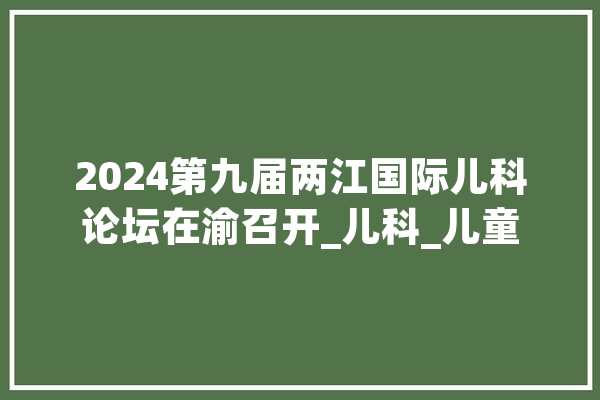 2024第九届两江国际儿科论坛在渝召开_儿科_儿童 计算机