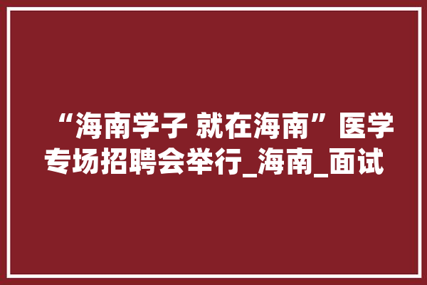 “海南学子 就在海南”医学专场招聘会举行_海南_面试