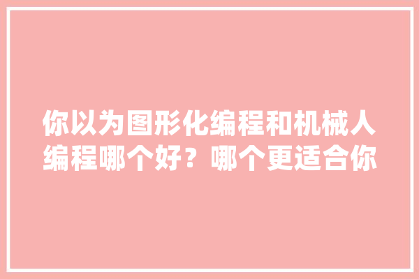 你以为图形化编程和机械人编程哪个好？哪个更适合你家孩子吗？_机械人_孩子们 AI快讯