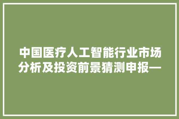 中国医疗人工智能行业市场分析及投资前景猜测申报—智研咨询宣告_人工智能_医疗 云服务