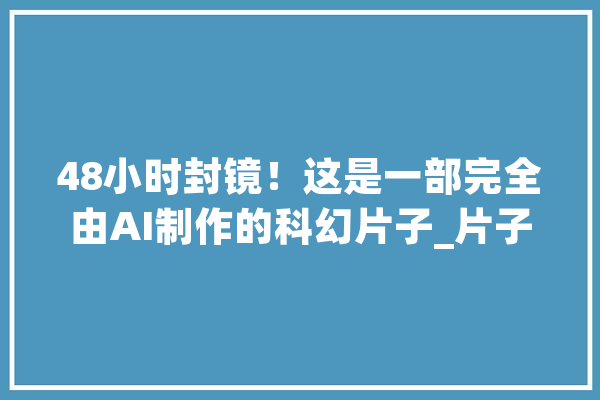 48小时封镜！这是一部完全由AI制作的科幻片子_片子_脚本 文字写作