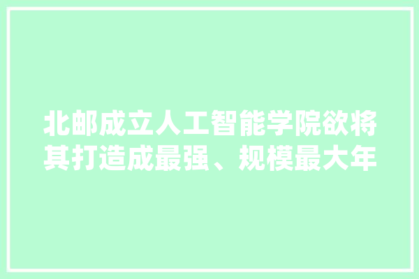 北邮成立人工智能学院欲将其打造成最强、规模最大年夜的学院之一_人工智能_北邮