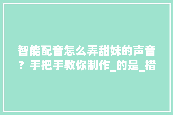 智能配音怎么弄甜妹的声音？手把手教你制作_的是_措辞 计算机