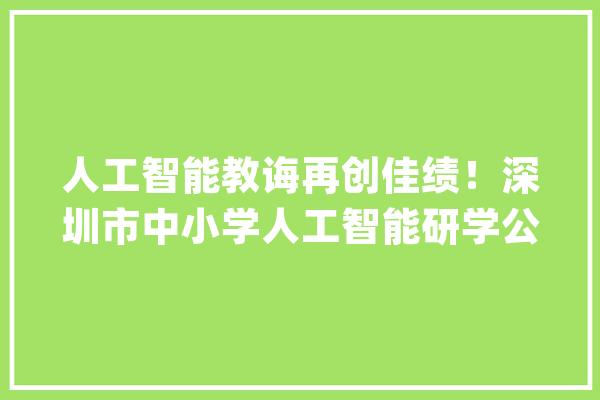 人工智能教诲再创佳绩！深圳市中小学人工智能研学公益展厅启动_人工智能_深圳市 云服务