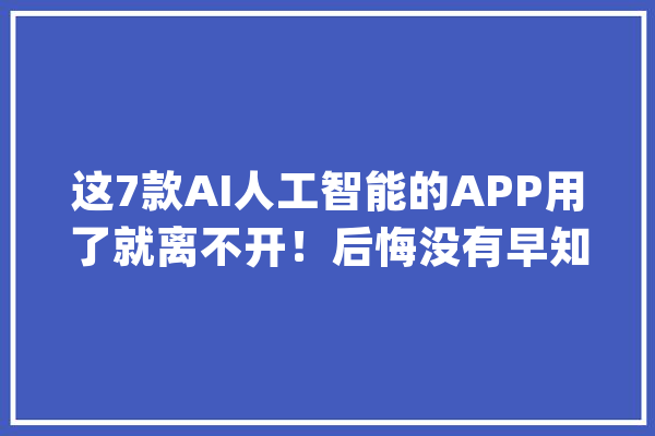 这7款AI人工智能的APP用了就离不开！后悔没有早知道_就能_地图 智能问答