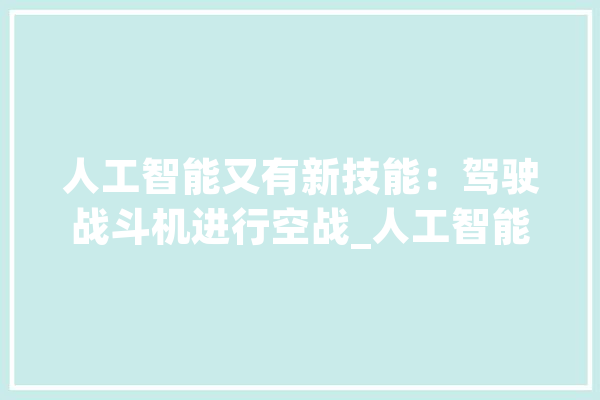 人工智能又有新技能：驾驶战斗机进行空战_人工智能_飞机 AI简讯