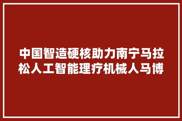 中国智造硬核助力南宁马拉松人工智能理疗机械人马博会火爆圈粉_理疗_人工智能 智能问答