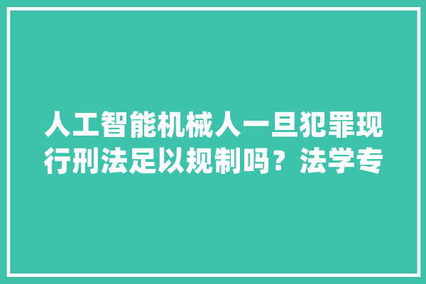 人工智能机械人一旦犯罪现行刑法足以规制吗？法学专家刘宪权：未雨绸缪才能防患于未然_人工智能_刑法 文字写作