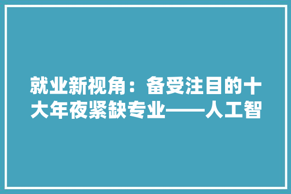 就业新视角：备受注目的十大年夜紧缺专业——人工智能、大年夜数据等_专业_新能源 绘影字幕