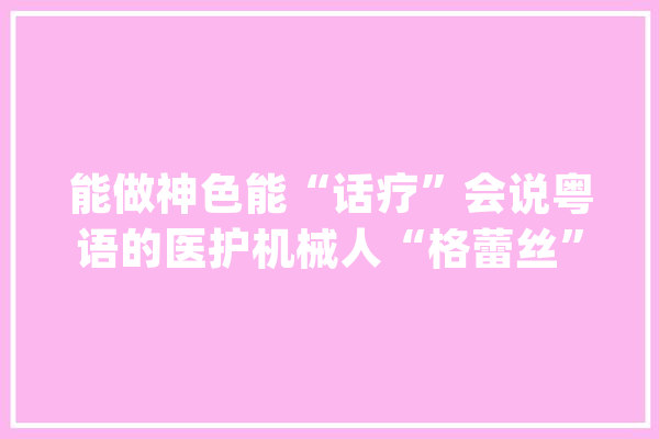 能做神色能“话疗”会说粤语的医护机械人“格蕾丝”助阵医疗前哨_机械人_索菲亚