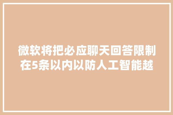 微软将把必应聊天回答限制在5条以内以防人工智能越界_微软_缺陷 AI简讯