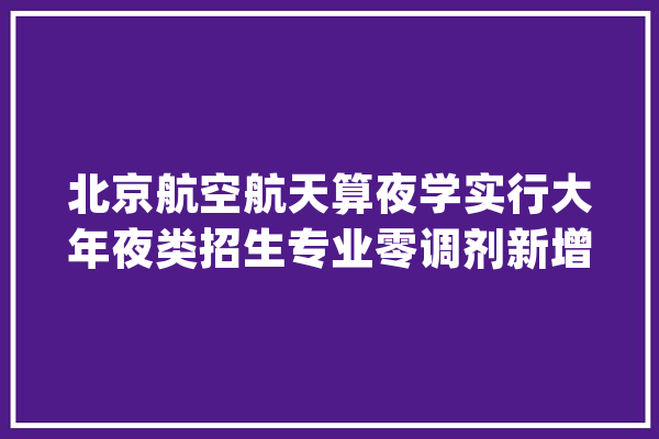 北京航空航天算夜学实行大年夜类招生专业零调剂新增人工智能研究院_专业_学科
